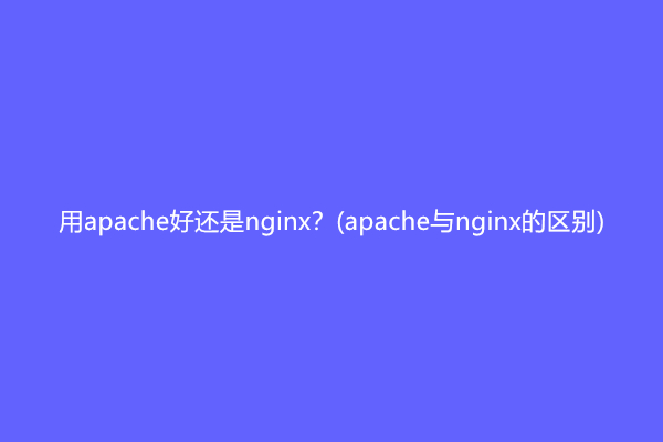 用apache好还是nginx？(apache与nginx的区别)