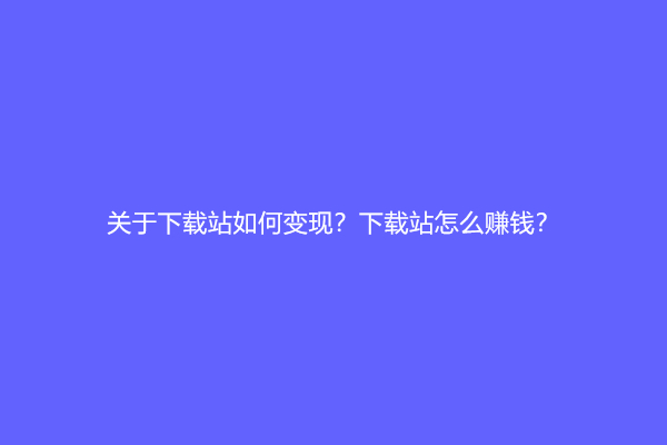 关于下载站如何变现？下载站怎么赚钱？