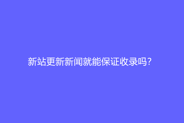 新站更新新闻就能保证收录吗？