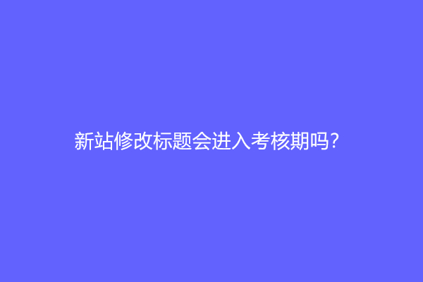 新站修改标题会进入考核期吗？修改网站标题有什么影响？