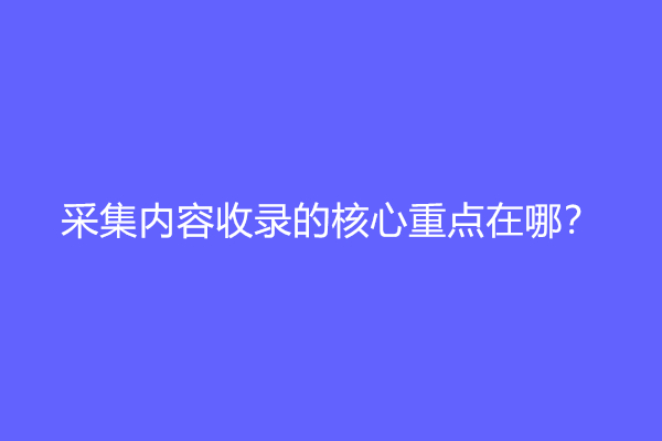 采集内容收录的核心重点在哪？是原创吗？