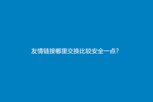 友情链接哪里交换比较安全一点？