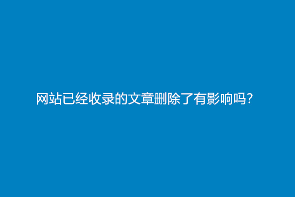 网站已经收录的文章删除了有影响吗？