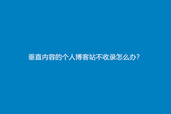 垂直内容的个人博客站不收录怎么办？