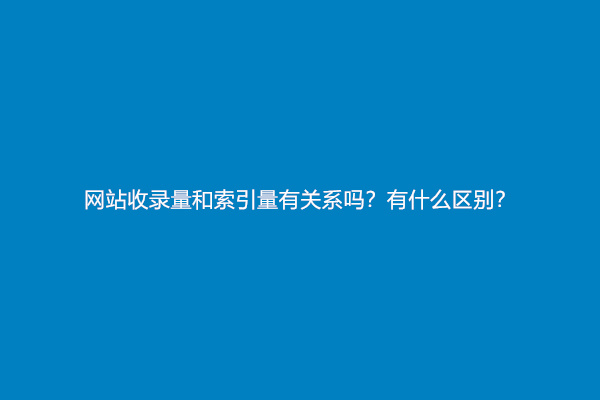 网站收录量和索引量有关系吗？有什么区别？