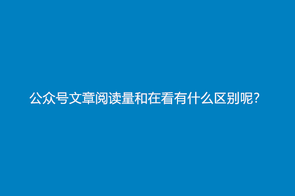 公众号文章阅读量和在看有什么区别呢？