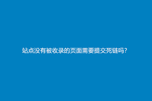 站点没有被收录的页面需要提交死链吗？