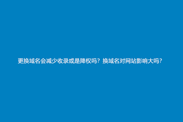 更换域名会减少收录或是降权吗？换域名对网站影响大吗？