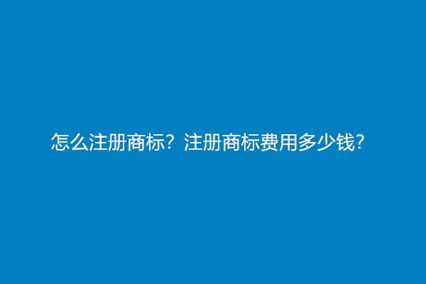 怎么注册商标？注册商标费用多少钱？