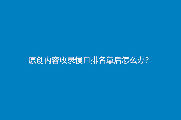 原创内容收录慢且排名靠后怎么办？