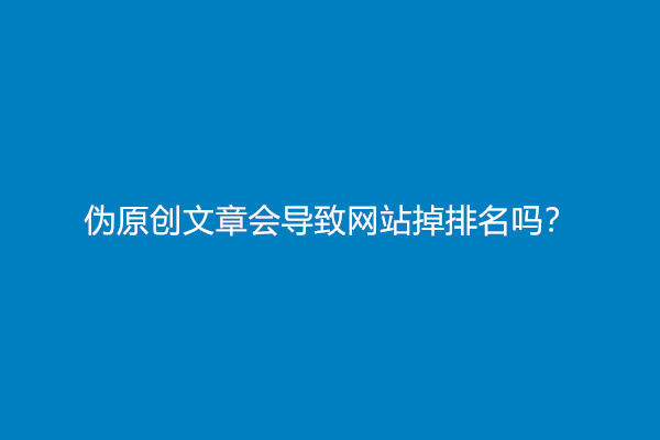 伪原创文章会导致网站掉排名吗？