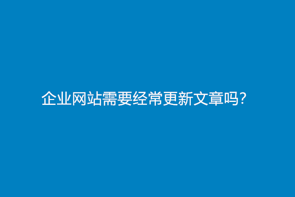 企业网站需要经常更新文章吗？