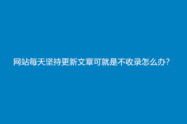 网站每天坚持更新文章可就是不收录怎么办？