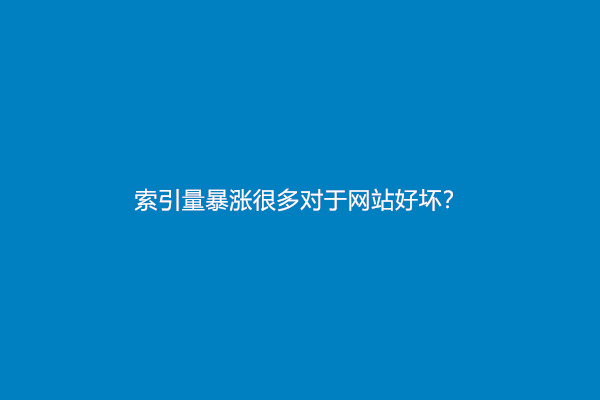 索引量暴涨很多对于网站好坏？